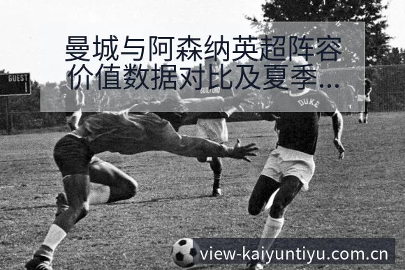 曼城与阿森纳英超阵容价值数据对比及夏季转会动态观察全局格 - 开云