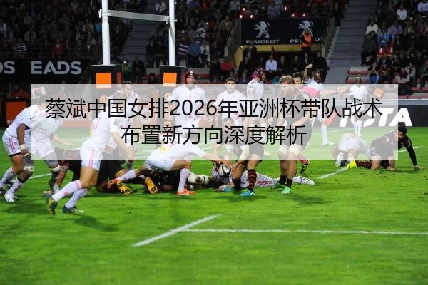 蔡斌中国女排2026年亚洲杯带队战术布置新方向深度解析